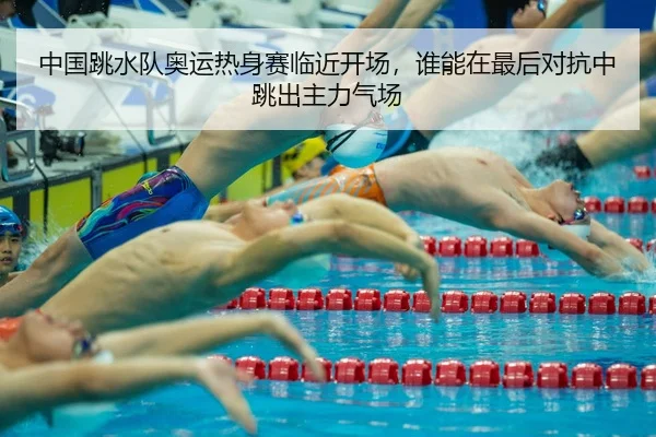 中国跳水队奥运热身赛临近开场，谁能在最后对抗中跳出主力气场